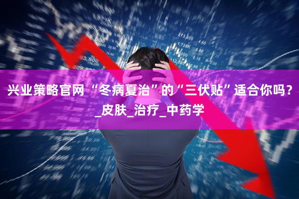 兴业策略官网 “冬病夏治”的“三伏贴”适合你吗？_皮肤_治疗_中药学