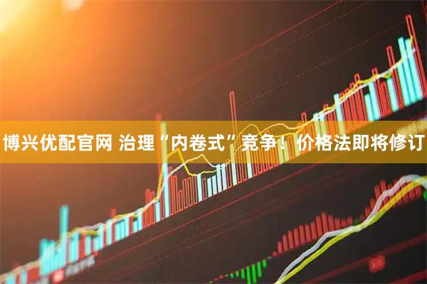 博兴优配官网 治理“内卷式”竞争！价格法即将修订