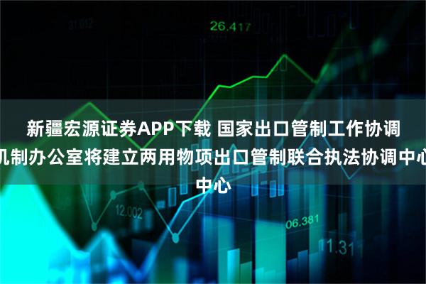 新疆宏源证券APP下载 国家出口管制工作协调机制办公室将建立两用物项出口管制联合执法协调中心