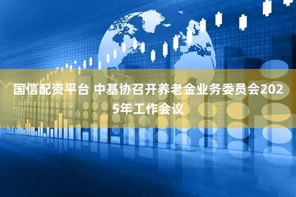 国信配资平台 中基协召开养老金业务委员会2025年工作会议