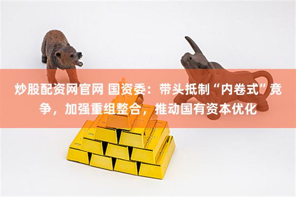 炒股配资网官网 国资委：带头抵制“内卷式”竞争，加强重组整合，推动国有资本优化
