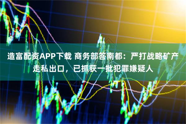 造富配资APP下载 商务部答南都：严打战略矿产走私出口，已抓获一批犯罪嫌疑人