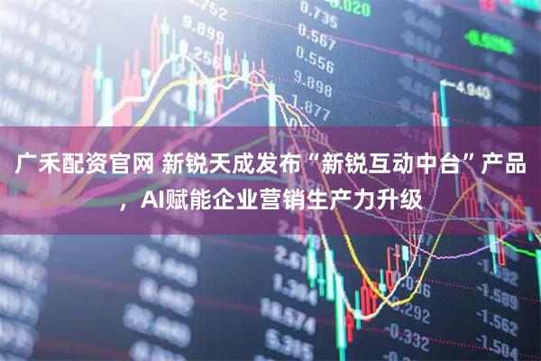 广禾配资官网 新锐天成发布“新锐互动中台”产品，AI赋能企业营销生产力升级