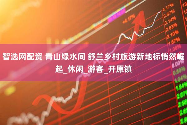 智选网配资 青山绿水间 舒兰乡村旅游新地标悄然崛起_休闲_游客_开原镇