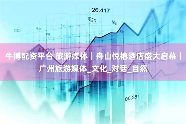 牛博配资平台 旅游媒体｜舟山悦椿酒店盛大启幕｜广州旅游媒体_文化_对话_自然