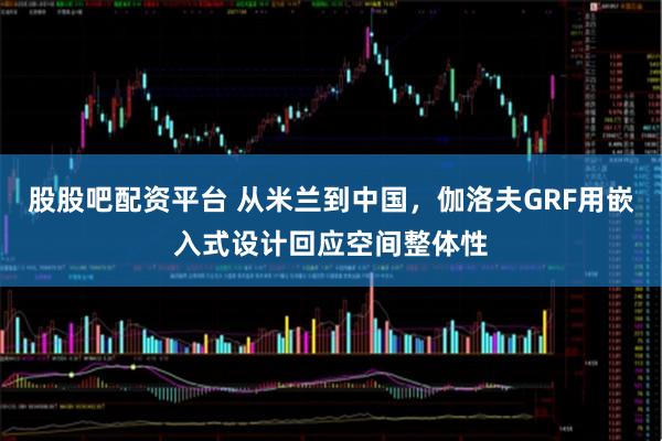 股股吧配资平台 从米兰到中国，伽洛夫GRF用嵌入式设计回应空间整体性