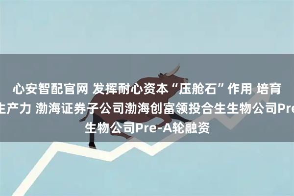 心安智配官网 发挥耐心资本“压舱石”作用 培育发展新质生产力 渤海证券子公司渤海创富领投合生生物公司Pre-A轮融资
