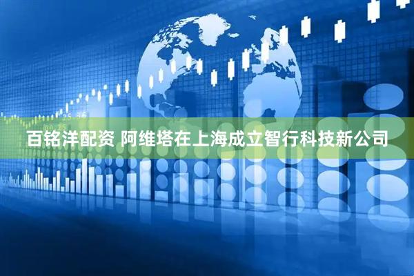 百铭洋配资 阿维塔在上海成立智行科技新公司