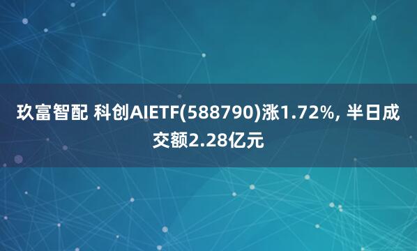 玖富智配 科创AIETF(588790)涨1.72%, 半日成交额2.28亿元