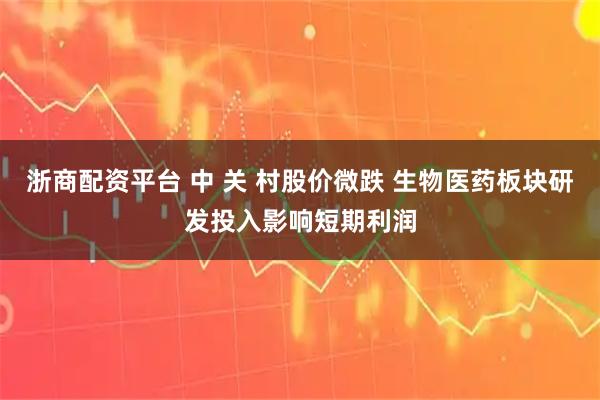 浙商配资平台 中 关 村股价微跌 生物医药板块研发投入影响短期利润