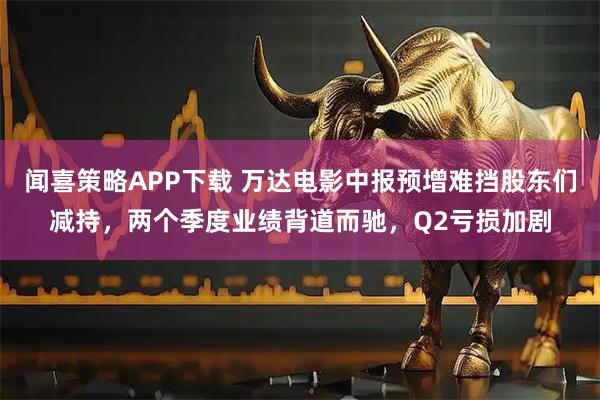 闻喜策略APP下载 万达电影中报预增难挡股东们减持，两个季度业绩背道而驰，Q2亏损加剧