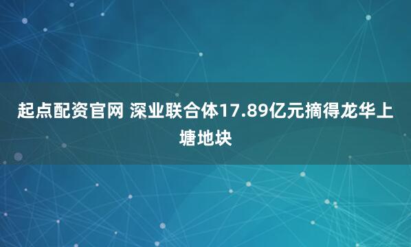 起点配资官网 深业联合体17.89亿元摘得龙华上塘地块