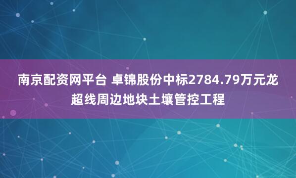 南京配资网平台 卓锦股份中标2784.79万元龙超线周边地块土壤管控工程