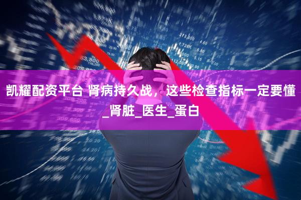 凯耀配资平台 肾病持久战，这些检查指标一定要懂_肾脏_医生_蛋白