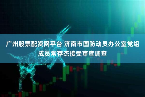 广州股票配资网平台 济南市国防动员办公室党组成员常存杰接受审查调查