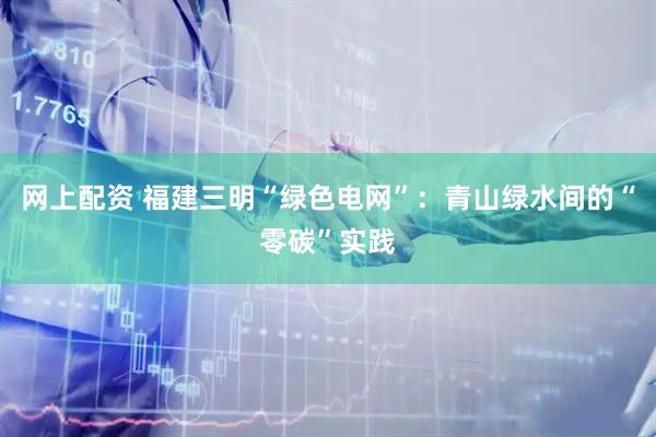 网上配资 福建三明“绿色电网”：青山绿水间的“零碳”实践