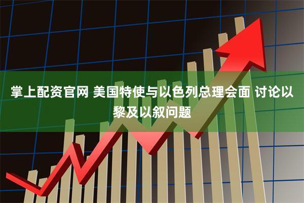 掌上配资官网 美国特使与以色列总理会面 讨论以黎及以叙问题