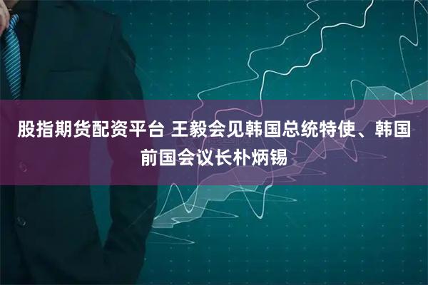股指期货配资平台 王毅会见韩国总统特使、韩国前国会议长朴炳锡