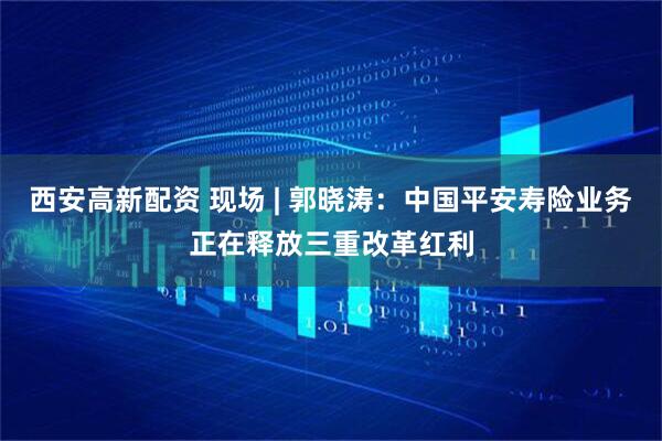 西安高新配资 现场 | 郭晓涛：中国平安寿险业务正在释放三重改革红利