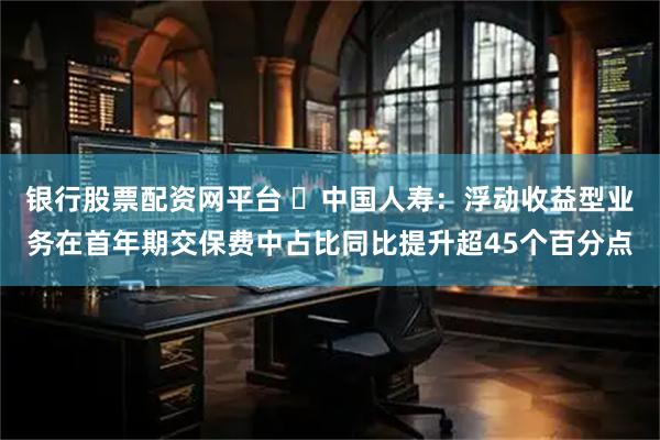 银行股票配资网平台 ​中国人寿：浮动收益型业务在首年期交保费中占比同比提升超45个百分点