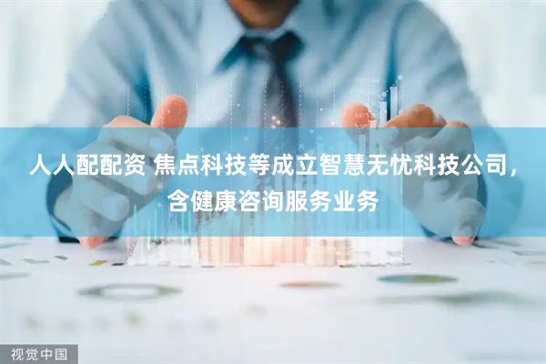 人人配配资 焦点科技等成立智慧无忧科技公司，含健康咨询服务业务