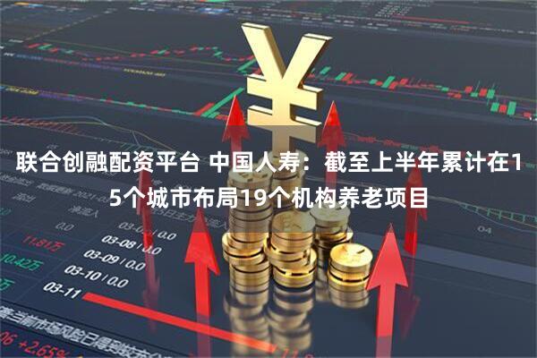 联合创融配资平台 中国人寿：截至上半年累计在15个城市布局19个机构养老项目