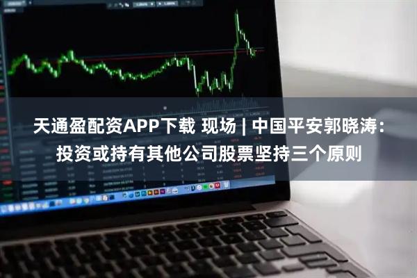 天通盈配资APP下载 现场 | 中国平安郭晓涛：投资或持有其他公司股票坚持三个原则
