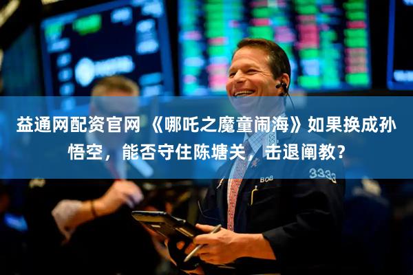益通网配资官网 《哪吒之魔童闹海》如果换成孙悟空，能否守住陈塘关，击退阐教？