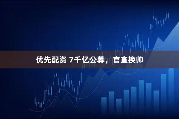 优先配资 7千亿公募，官宣换帅