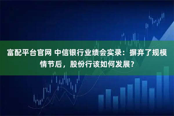 富配平台官网 中信银行业绩会实录：摒弃了规模情节后，股份行该如何发展？