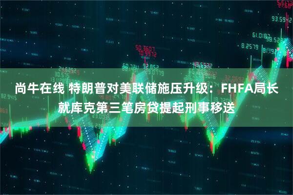 尚牛在线 特朗普对美联储施压升级：FHFA局长就库克第三笔房贷提起刑事移送