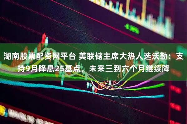 湖南股票配资网平台 美联储主席大热人选沃勒：支持9月降息25基点，未来三到六个月继续降