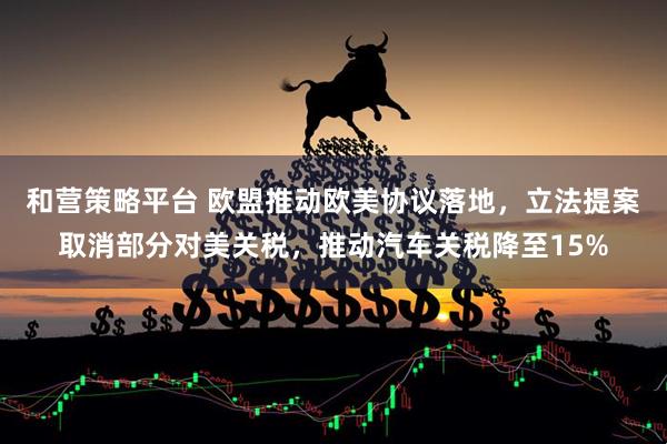 和营策略平台 欧盟推动欧美协议落地，立法提案取消部分对美关税，推动汽车关税降至15%