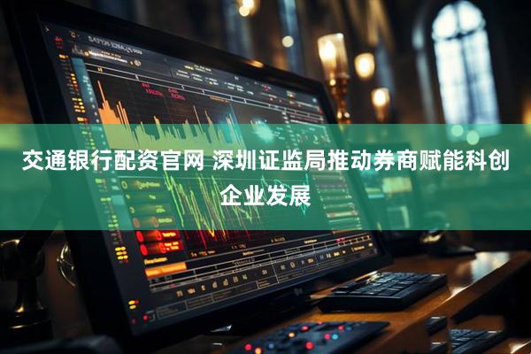 交通银行配资官网 深圳证监局推动券商赋能科创企业发展