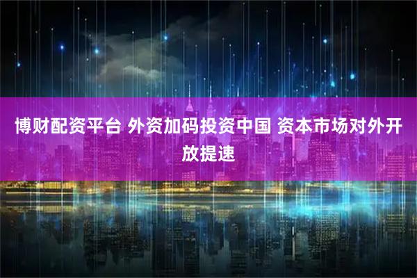 博财配资平台 外资加码投资中国 资本市场对外开放提速