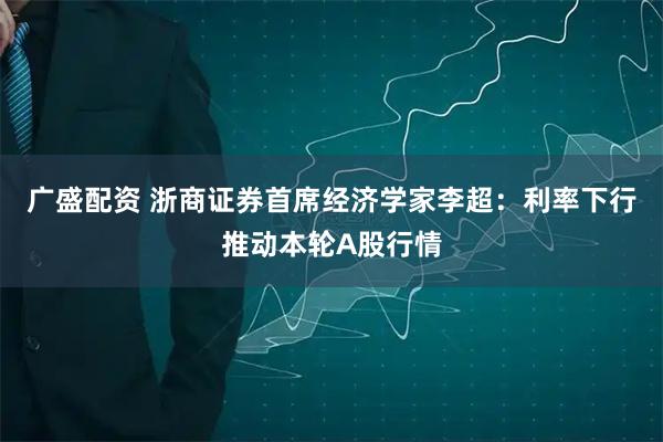广盛配资 浙商证券首席经济学家李超：利率下行推动本轮A股行情