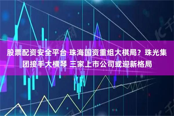 股票配资安全平台 珠海国资重组大棋局？珠光集团接手大横琴 三家上市公司或迎新格局