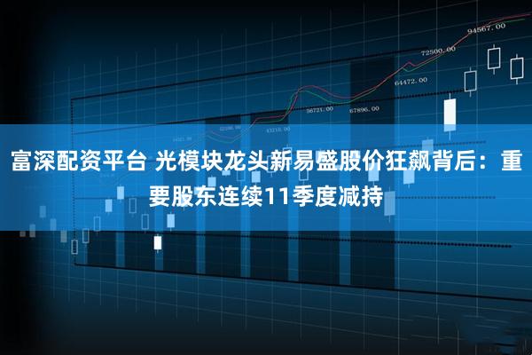 富深配资平台 光模块龙头新易盛股价狂飙背后：重要股东连续11季度减持
