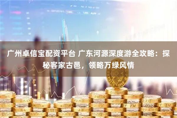 广州卓信宝配资平台 广东河源深度游全攻略：探秘客家古邑，领略万绿风情