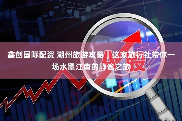 鑫创国际配资 湖州旅游攻略｜这家旅行社带你一场水墨江南的静谧之旅
