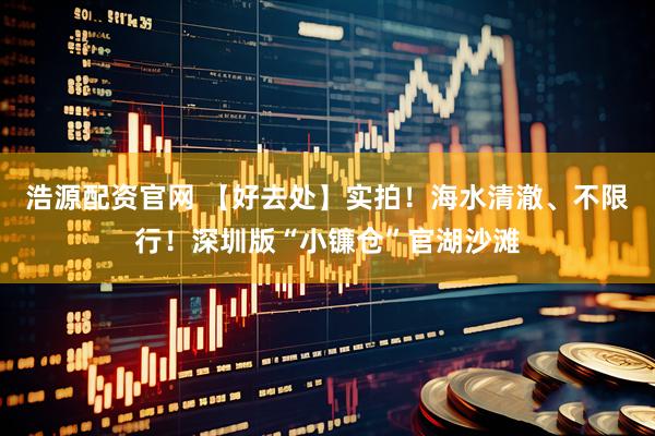 浩源配资官网 【好去处】实拍！海水清澈、不限行！深圳版“小镰仓”官湖沙滩