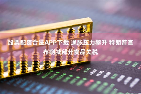 股票配资合法APP下载 通胀压力攀升 特朗普宣布削减部分食品关税