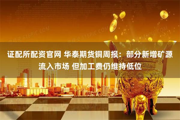 证配所配资官网 华泰期货铜周报：部分新增矿源流入市场 但加工费仍维持低位