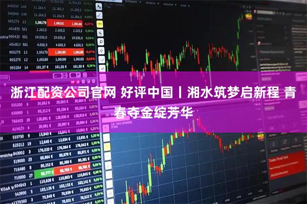 浙江配资公司官网 好评中国丨湘水筑梦启新程 青春夺金绽芳华