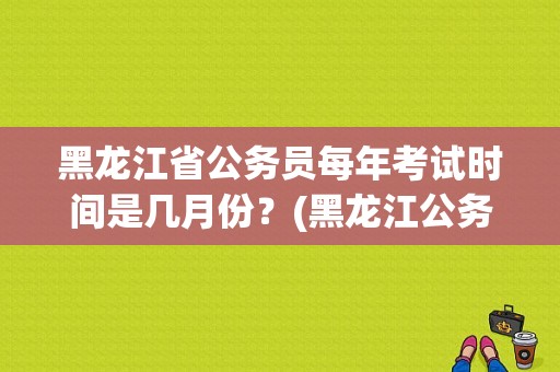 黑龙江省公务员每年考试时间是几月份？(黑龙江公务员考试网)