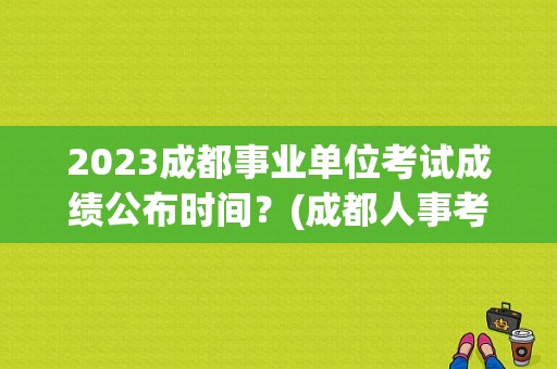2023成都事业单位考试成绩公布时间？(成都人事考试网)