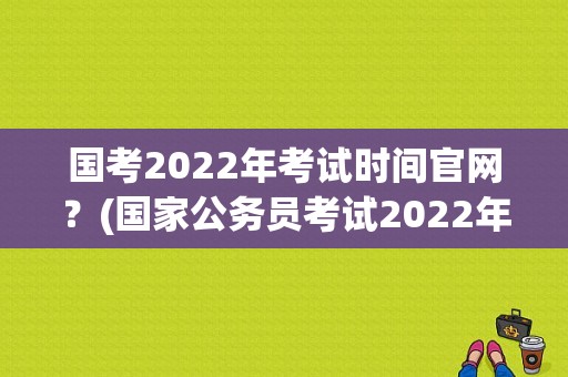 国考2022年考试时间官网？(国家公务员考试2022年报名时间)